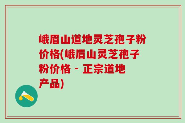 峨眉山道地靈芝孢子粉價格(峨眉山靈芝孢子粉價格 - 正宗道地產品)