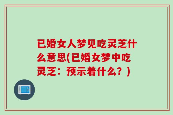 已婚女人夢見吃靈芝什么意思(已婚女夢中吃靈芝：預示著什么？)