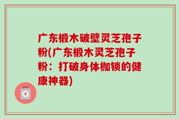 廣東椴木破壁靈芝孢子粉(廣東椴木靈芝孢子粉：打破身體枷鎖的健康神器)