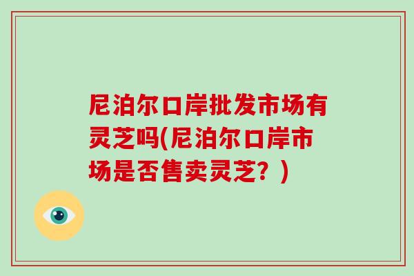 尼泊爾口岸批發市場有靈芝嗎(尼泊爾口岸市場是否售賣靈芝？)