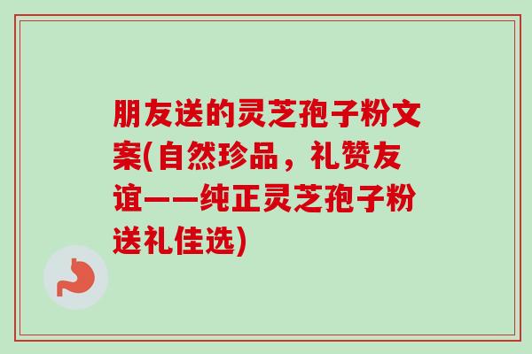 朋友送的靈芝孢子粉文案(自然珍品，禮贊友誼——純正靈芝孢子粉送禮佳選)