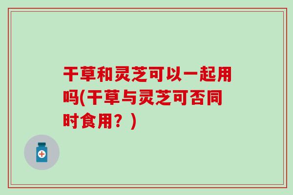 干草和靈芝可以一起用嗎(干草與靈芝可否同時食用？)