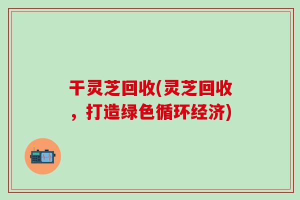 干靈芝回收(靈芝回收，打造綠色循環經濟)