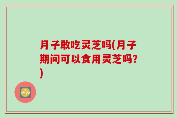 月子敢吃靈芝嗎(月子期間可以食用靈芝嗎？)