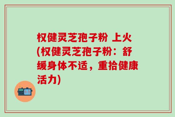 權健靈芝孢子粉 上火(權健靈芝孢子粉：舒緩身體不適，重拾健康活力)