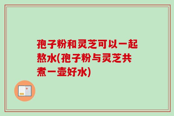 孢子粉和靈芝可以一起熬水(孢子粉與靈芝共煮一壺好水)