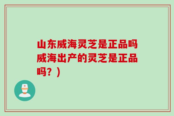 山東威海靈芝是正品嗎威海出產的靈芝是正品嗎？)