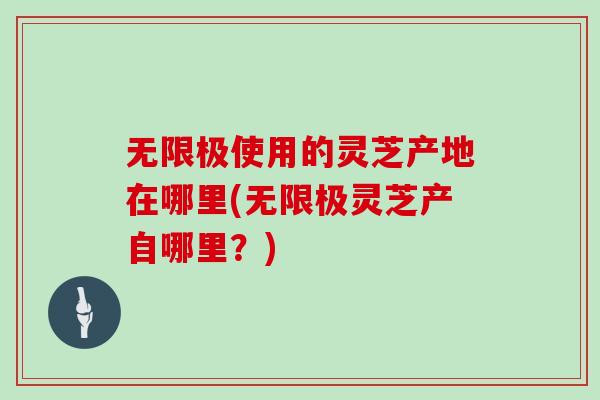 無限極使用的靈芝產地在哪里(無限極靈芝產自哪里？)