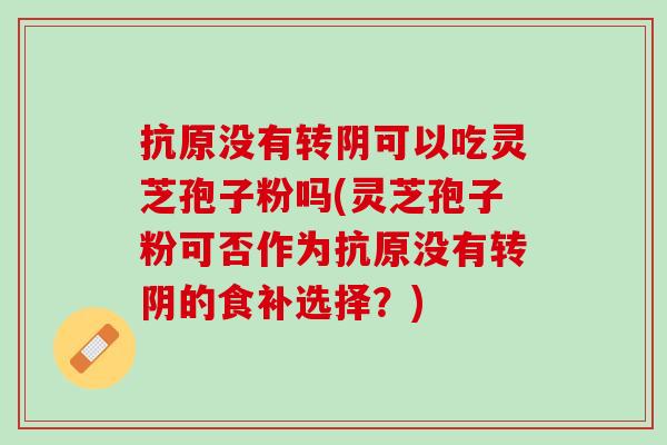 抗原沒有轉陰可以吃靈芝孢子粉嗎(靈芝孢子粉可否作為抗原沒有轉陰的食補選擇？)