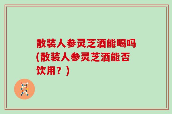 散裝人參靈芝酒能喝嗎(散裝人參靈芝酒能否飲用？)