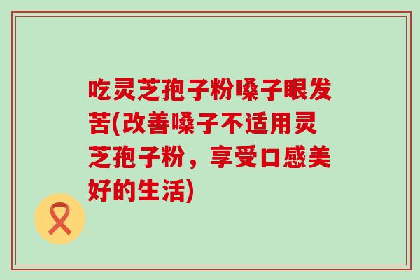 吃靈芝孢子粉嗓子眼發苦(改善嗓子不適用靈芝孢子粉，享受口感美好的生活)