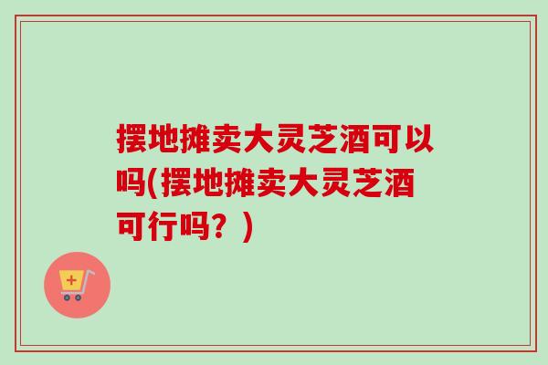 擺地攤賣大靈芝酒可以嗎(擺地攤賣大靈芝酒可行嗎？)