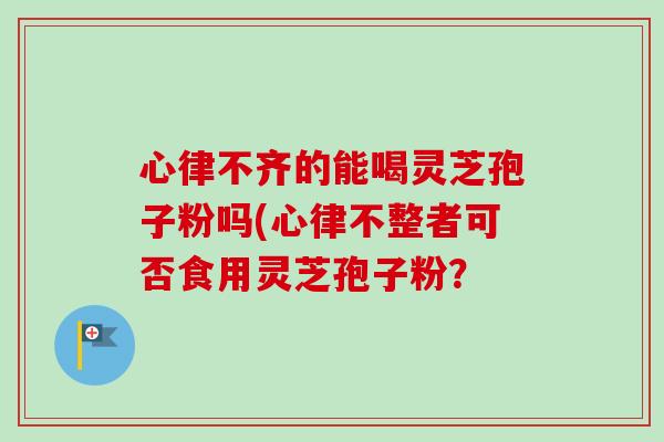 心律不齊的能喝靈芝孢子粉嗎(心律不整者可否食用靈芝孢子粉？