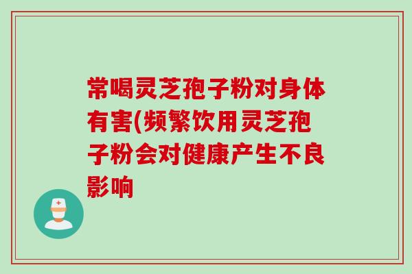 常喝靈芝孢子粉對身體有害(頻繁飲用靈芝孢子粉會對健康產生不良影響