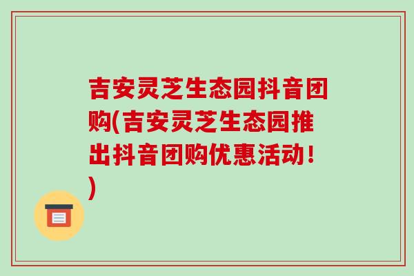 吉安靈芝生態園抖音團購(吉安靈芝生態園推出抖音團購優惠活動！)