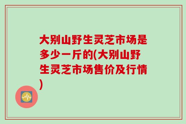 大別山野生靈芝市場是多少一斤的(大別山野生靈芝市場售價及行情)