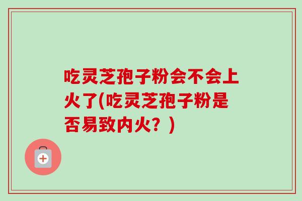 吃靈芝孢子粉會不會上火了(吃靈芝孢子粉是否易致內火？)