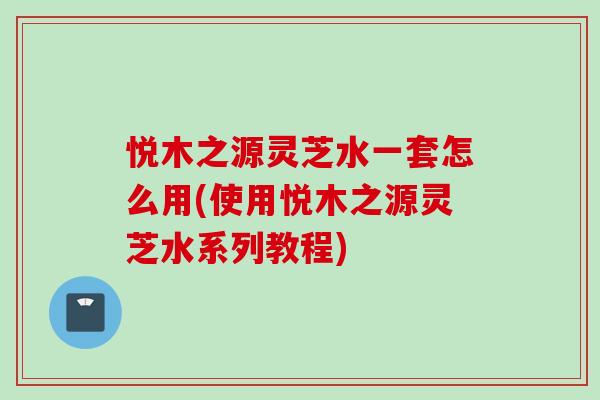 悅木之源靈芝水一套怎么用(使用悅木之源靈芝水系列教程)