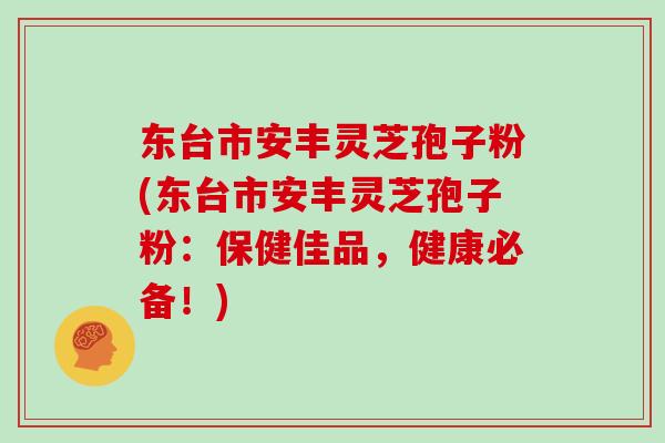 東臺市安豐靈芝孢子粉(東臺市安豐靈芝孢子粉：保健佳品，健康必備！)