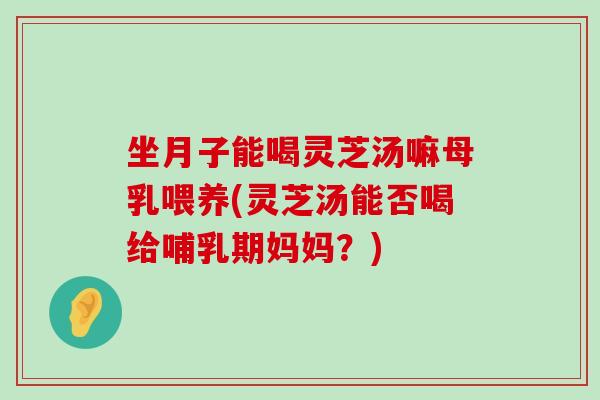 坐月子能喝靈芝湯嘛母乳喂養(靈芝湯能否喝給哺乳期媽媽？)