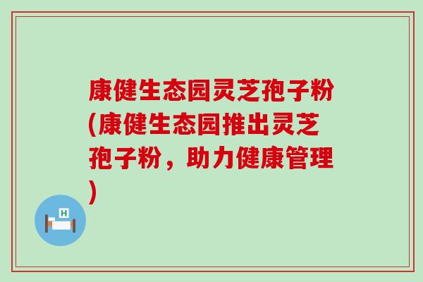 康健生態園靈芝孢子粉(康健生態園推出靈芝孢子粉，助力健康管理)