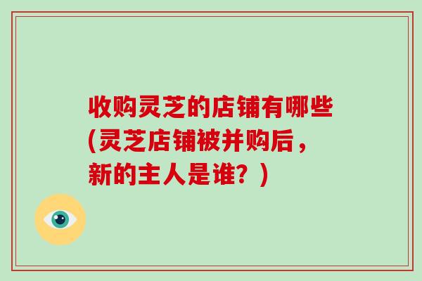 收購靈芝的店鋪有哪些(靈芝店鋪被并購后，新的主人是誰？)