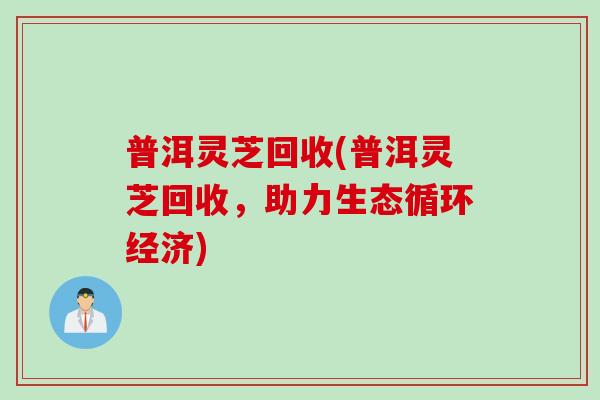 普洱靈芝回收(普洱靈芝回收，助力生態循環經濟)