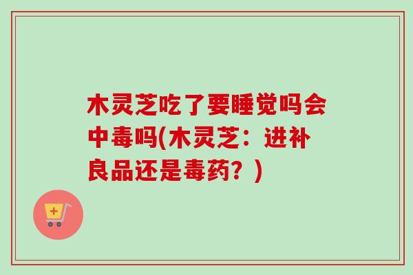 木靈芝吃了要睡覺嗎會中毒嗎(木靈芝：進補良品還是毒藥？)