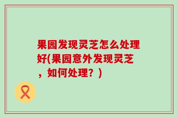 果園發現靈芝怎么處理好(果園意外發現靈芝，如何處理？)