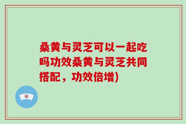 桑黃與靈芝可以一起吃嗎功效桑黃與靈芝共同搭配，功效倍增)