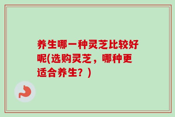 養生哪一種靈芝比較好呢(選購靈芝，哪種更適合養生？)