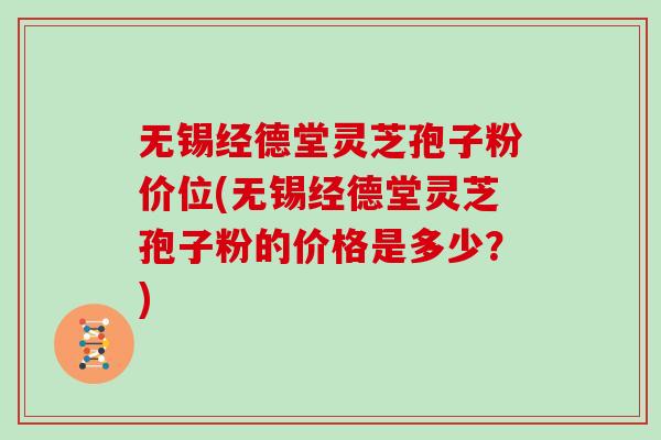 無錫經德堂靈芝孢子粉價位(無錫經德堂靈芝孢子粉的價格是多少？)