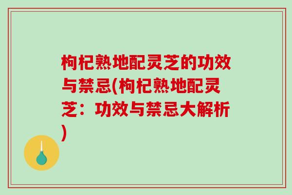 枸杞熟地配靈芝的功效與禁忌(枸杞熟地配靈芝：功效與禁忌大解析)