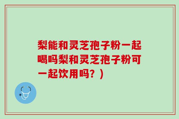 梨能和靈芝孢子粉一起喝嗎梨和靈芝孢子粉可一起飲用嗎？)