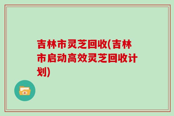 吉林市靈芝回收(吉林市啟動高效靈芝回收計劃)