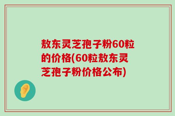 敖東靈芝孢子粉60粒的價格(60粒敖東靈芝孢子粉價格公布)