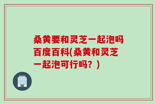 桑黃要和靈芝一起泡嗎百度百科(桑黃和靈芝一起泡可行嗎？)