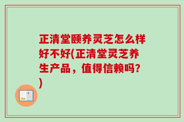 正清堂頤養靈芝怎么樣好不好(正清堂靈芝養生產品，值得信賴嗎？)