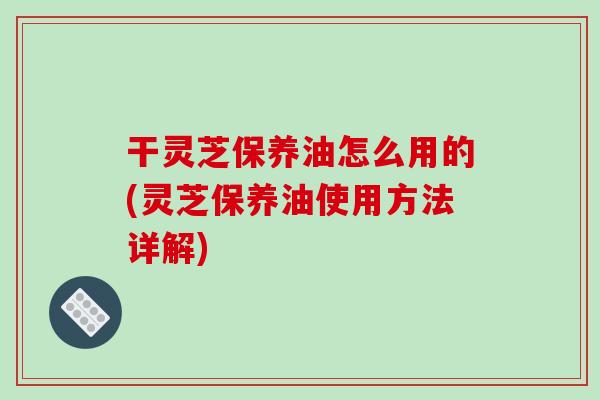 干靈芝保養油怎么用的(靈芝保養油使用方法詳解)