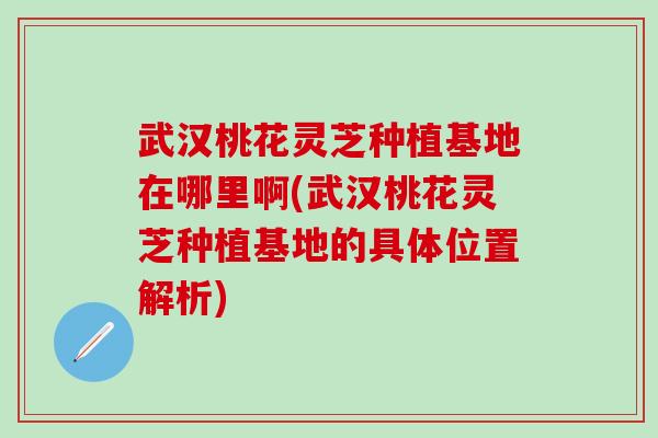 武漢桃花靈芝種植基地在哪里啊(武漢桃花靈芝種植基地的具體位置解析)