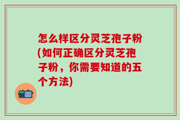 怎么樣區分靈芝孢子粉(如何正確區分靈芝孢子粉，你需要知道的五個方法)