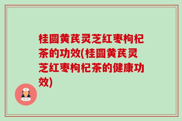 桂圓黃芪靈芝紅棗枸杞茶的功效(桂圓黃芪靈芝紅棗枸杞茶的健康功效)