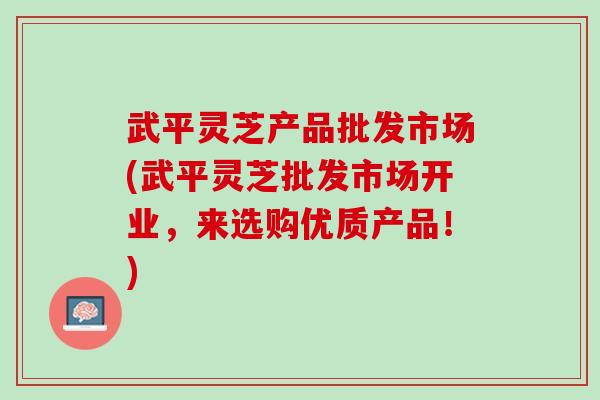 武平靈芝產品批發市場(武平靈芝批發市場開業，來選購優質產品！)