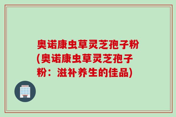 奧諾康蟲草靈芝孢子粉(奧諾康蟲草靈芝孢子粉：滋補養生的佳品)