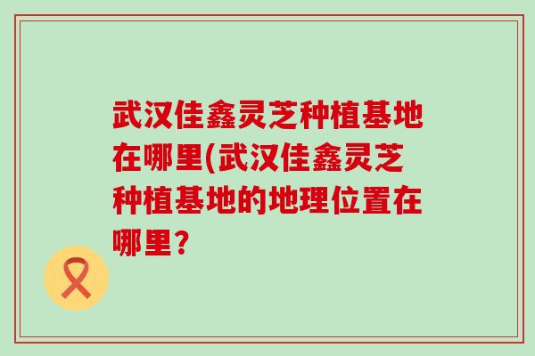 武漢佳鑫靈芝種植基地在哪里(武漢佳鑫靈芝種植基地的地理位置在哪里？