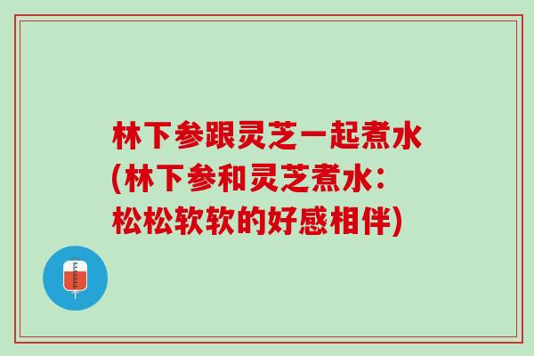 林下參跟靈芝一起煮水(林下參和靈芝煮水：松松軟軟的好感相伴)