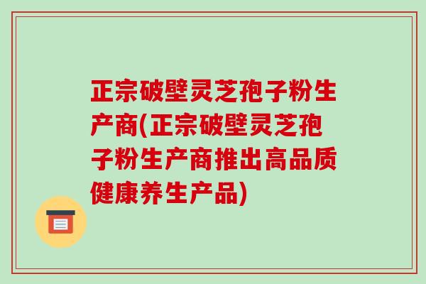 正宗破壁靈芝孢子粉生產商(正宗破壁靈芝孢子粉生產商推出高品質健康養生產品)