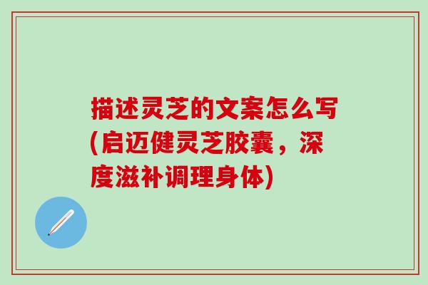 描述靈芝的文案怎么寫(啟邁健靈芝膠囊，深度滋補調理身體)