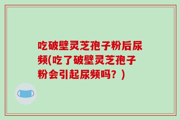 吃破壁靈芝孢子粉后尿頻(吃了破壁靈芝孢子粉會引起尿頻嗎？)