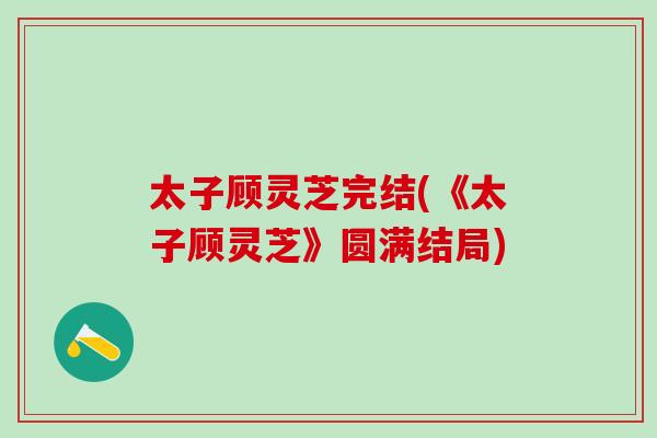 太子顧靈芝完結(《太子顧靈芝》圓滿結局)